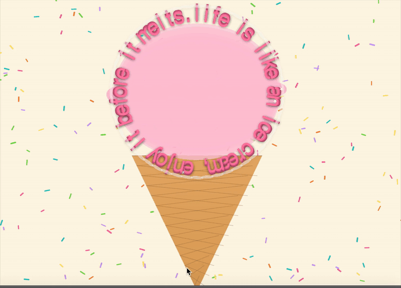 I began my coding process on P5 by focusing on the concept: I wanted to turn my manifesto quote “life is like an ice cream, enjoy it before it melts” into a playful, visual system. Ice cream is colourful, temporary, and fun—so I wanted my code to reflect that same feeling through sprinkles, a cone, and a scoop that carries the text.I started with a configuration section where I defined the key variables: the quote, background color, font, sprinkle count, and two “flavor” variations (strawberry and mint). This allowed me to control the whole design with a few parameters instead of rewriting code later.I generated a pastel backdrop filled with sprinkles. Using randomness for position, size, angle, and color gave the background an organic, scattered feel—similar to how real sprinkles fall onto ice cream.
I built the cone using many horizontal lines that gradually shift color, giving a shaded, gradient look. To emphasize the waffle texture, I added crosshatch lines. This step was about making the base of the ice cream visually believable while still stylized.
The scoop rim was designed with overlapping translucent ellipses and “bumps,” which made the edge look fluffy and irregular, like melting ice cream. This added depth and softness to balance the hard geometry of the cone.
The most important part was wrapping the manifesto text around the scoop. I split the sentence into individual characters, calculated their circular positions, and rotated each one upright. This made the text feel like it was part of the scoop itself rather than just sitting on top.To bring the design alive, I programmed:
Drips: characters on the bottom arc occasionally drip, simulating melting. I tied this to frameCount so it changes over time.
Gloss and sparkle: each letter was given a highlight ellipse and a rare random sparkle, imitating the shiny, sticky surface of ice cream.
These dynamic effects emphasized the manifesto’s idea of impermanence.